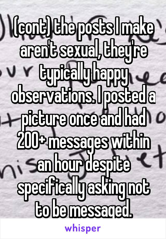 (cont) the posts I make aren't sexual, they're typically happy observations. I posted a picture once and had 200+ messages within an hour despite specifically asking not to be messaged.