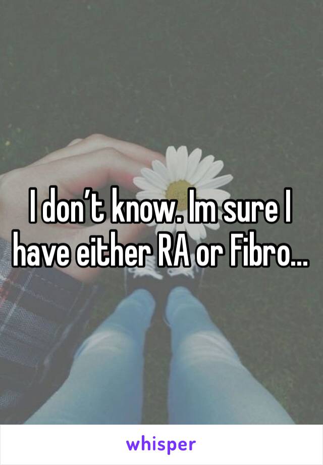 I don’t know. Im sure I have either RA or Fibro...