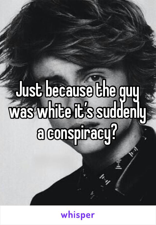 Just because the guy was white it’s suddenly a conspiracy? 