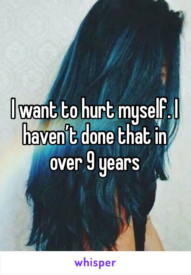 I want to hurt myself. I haven’t done that in over 9 years