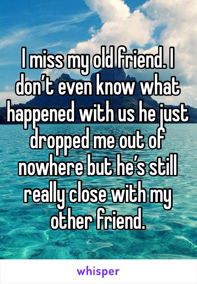 I miss my old friend. I don’t even know what happened with us he just dropped me out of nowhere but he’s still really close with my other friend. 