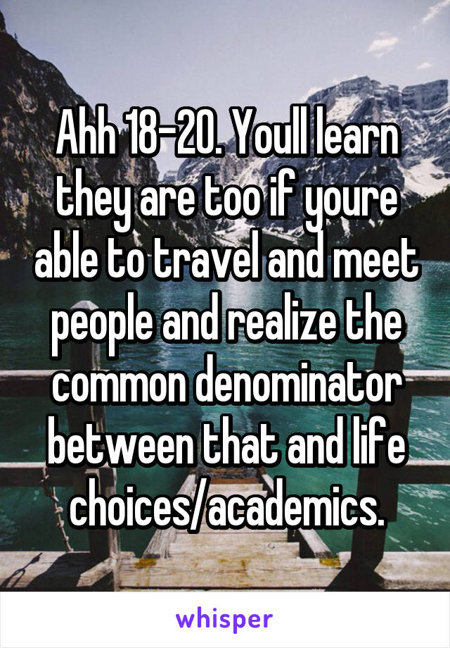 Ahh 18-20. Youll learn they are too if youre able to travel and meet people and realize the common denominator between that and life choices/academics.