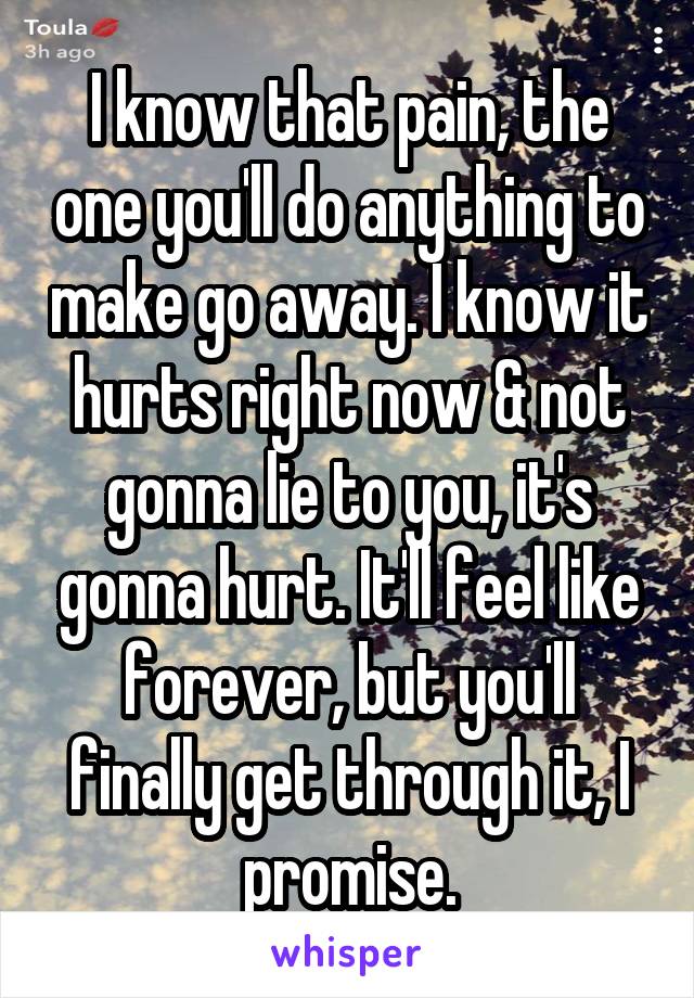 I know that pain, the one you'll do anything to make go away. I know it hurts right now & not gonna lie to you, it's gonna hurt. It'll feel like forever, but you'll finally get through it, I promise.