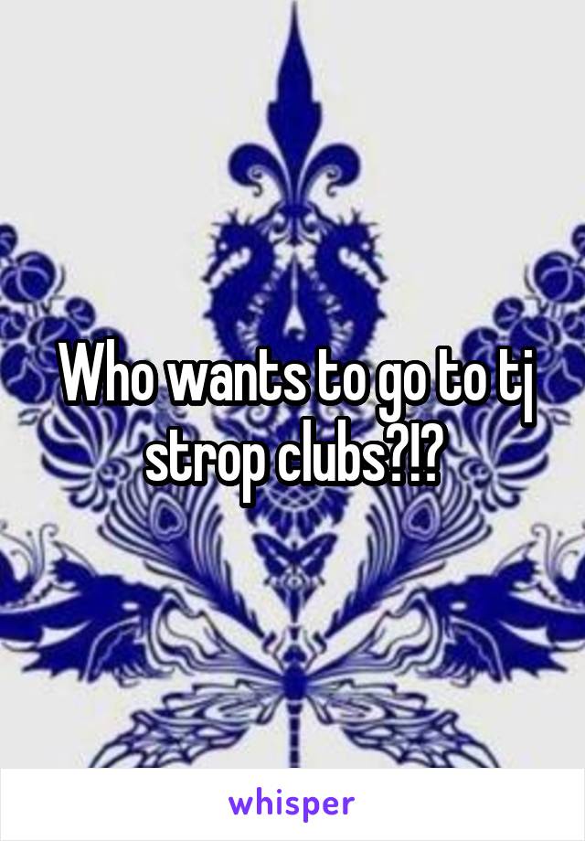 Who wants to go to tj strop clubs?!?