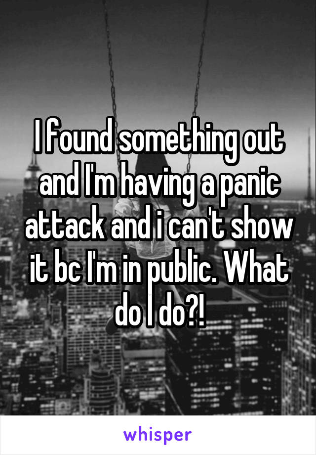 I found something out and I'm having a panic attack and i can't show it bc I'm in public. What do I do?!