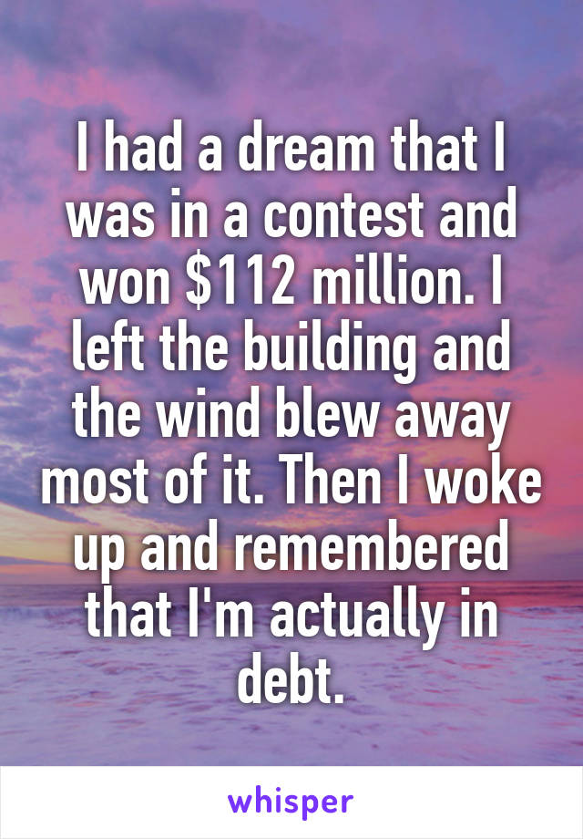 I had a dream that I was in a contest and won $112 million. I left the building and the wind blew away most of it. Then I woke up and remembered that I'm actually in debt.