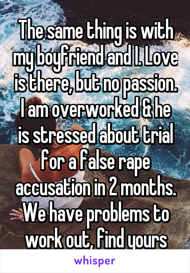 The same thing is with my boyfriend and I. Love is there, but no passion.
I am overworked & he is stressed about trial for a false rape accusation in 2 months.
We have problems to work out, find yours
