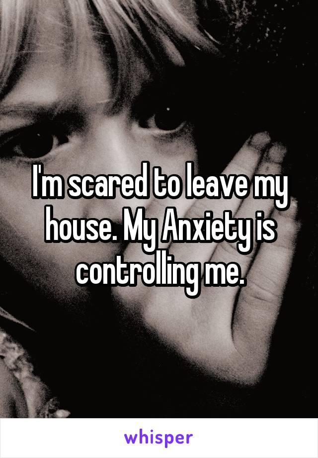 I'm scared to leave my house. My Anxiety is controlling me.