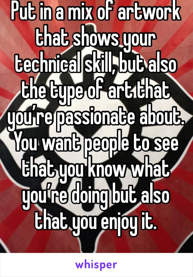 Put in a mix of artwork that shows your technical skill, but also the type of art that you’re passionate about. You want people to see that you know what you’re doing but also that you enjoy it. 