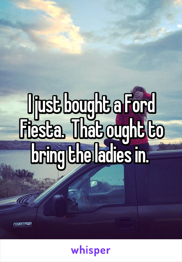 I just bought a Ford Fiesta.  That ought to bring the ladies in. 