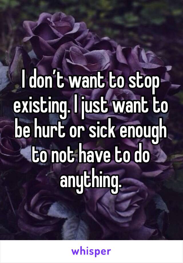 I don’t want to stop existing. I just want to be hurt or sick enough to not have to do anything. 