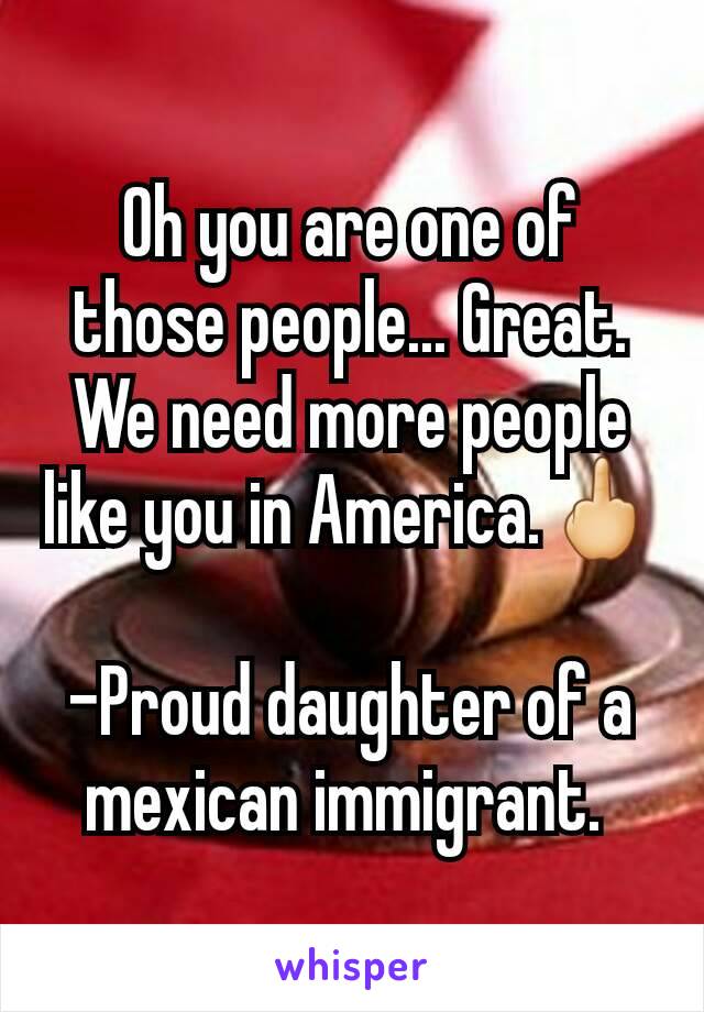 Oh you are one of those people... Great. We need more people like you in America.🖕

-Proud daughter of a mexican immigrant. 