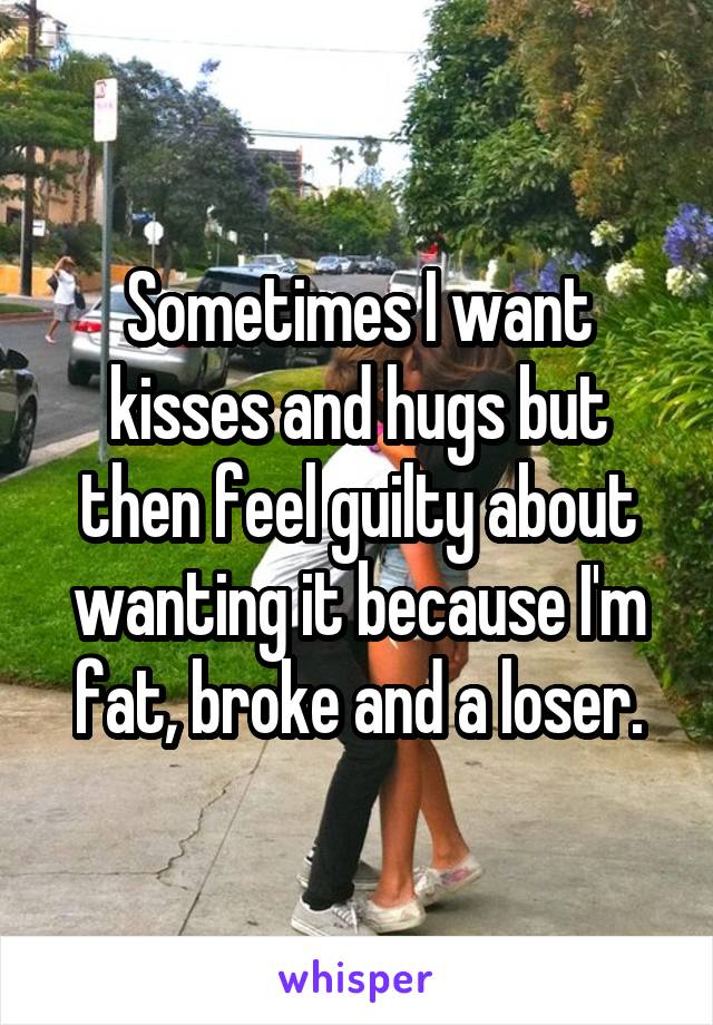 Sometimes I want kisses and hugs but then feel guilty about wanting it because I'm fat, broke and a loser.