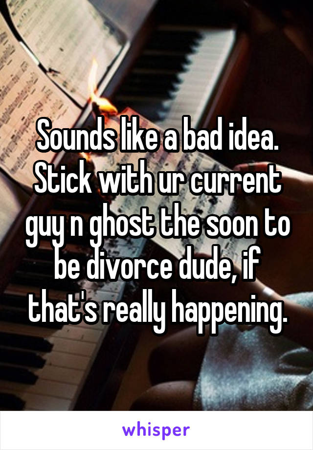 Sounds like a bad idea. Stick with ur current guy n ghost the soon to be divorce dude, if that's really happening.
