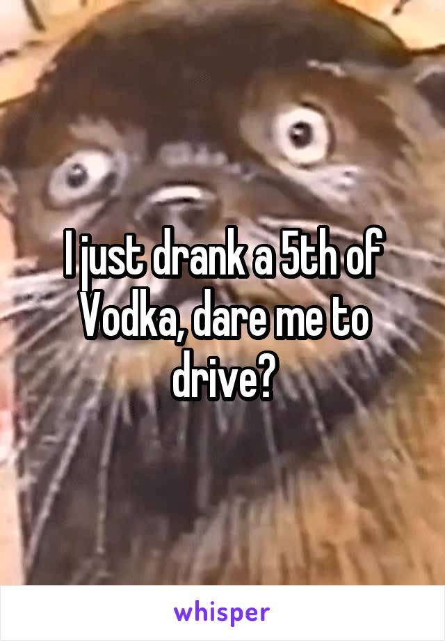 I just drank a 5th of Vodka, dare me to drive?