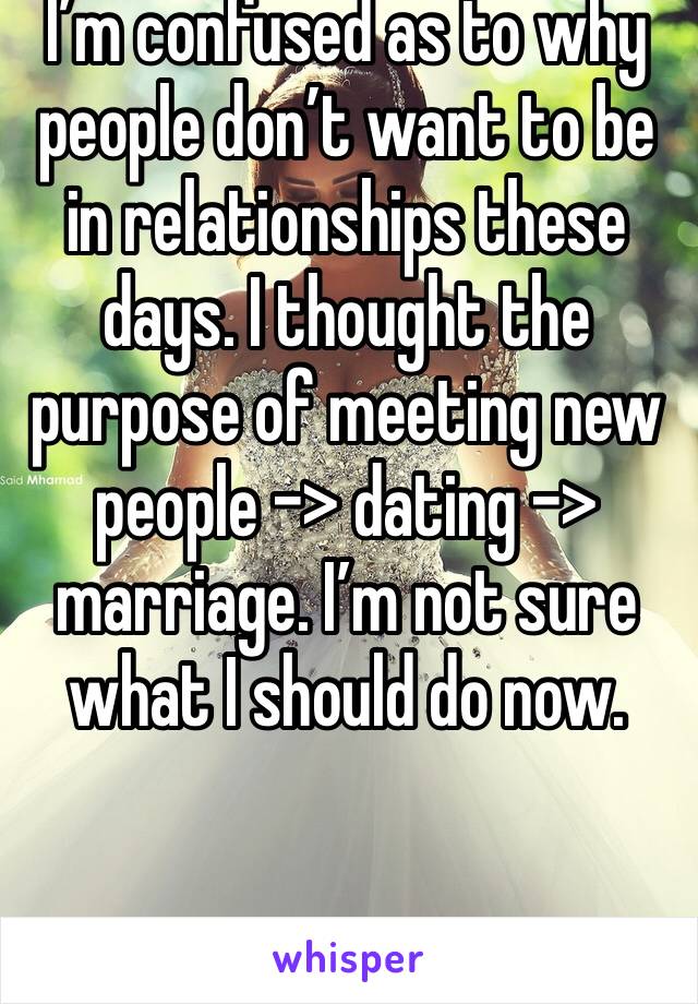 I’m confused as to why people don’t want to be in relationships these days. I thought the purpose of meeting new people -> dating -> marriage. I’m not sure what I should do now. 