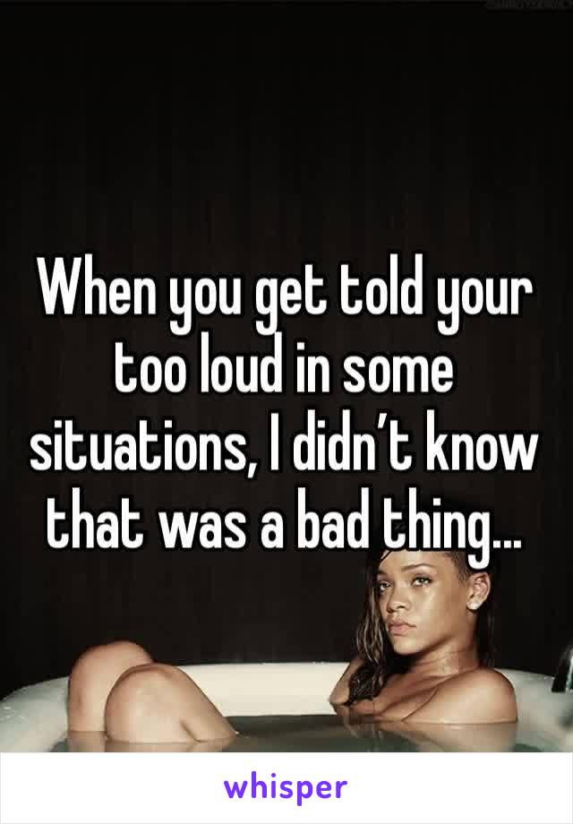 When you get told your too loud in some situations, I didn’t know that was a bad thing...