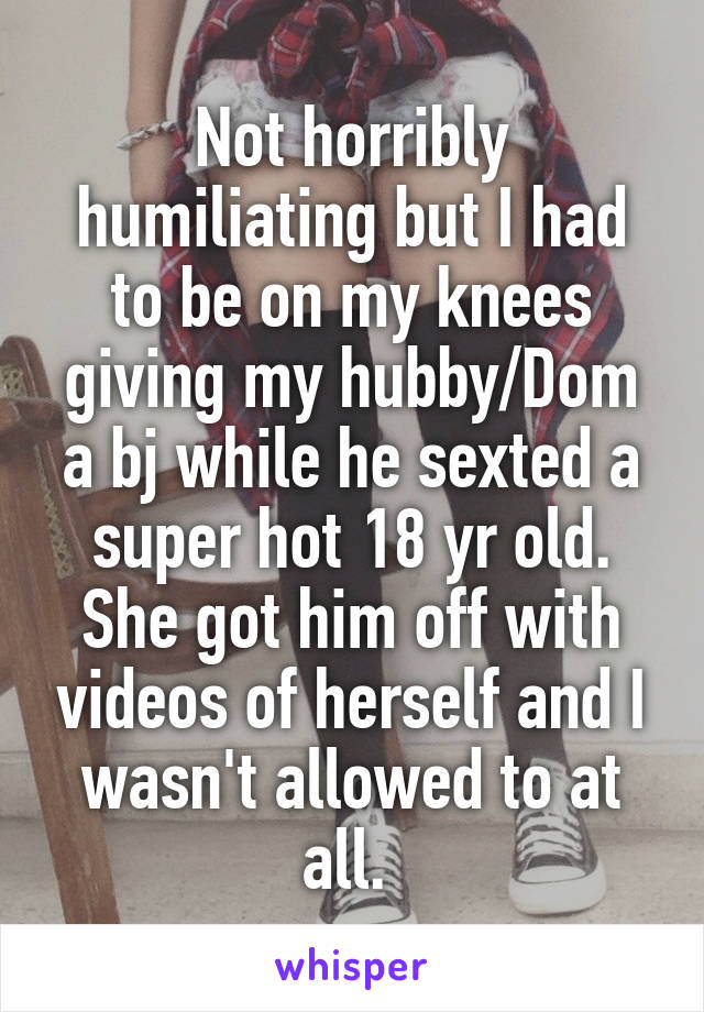 Not horribly humiliating but I had to be on my knees giving my hubby/Dom a bj while he sexted a super hot 18 yr old. She got him off with videos of herself and I wasn't allowed to at all. 