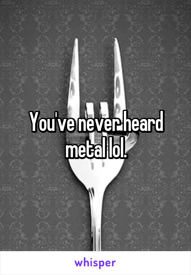 You've never heard metal lol.