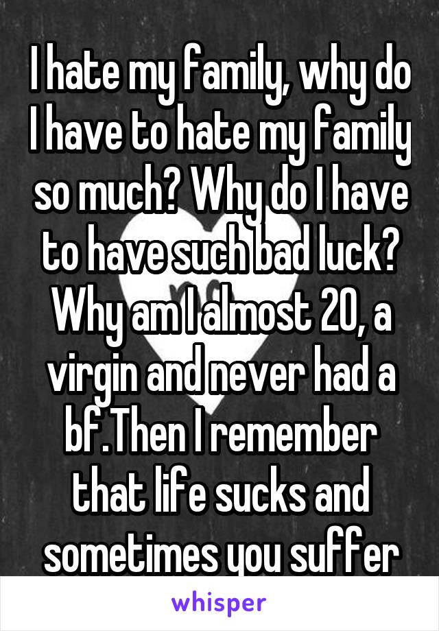 I hate my family, why do I have to hate my family so much? Why do I have to have such bad luck? Why am I almost 20, a virgin and never had a bf.Then I remember that life sucks and sometimes you suffer
