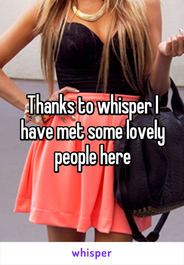 Thanks to whisper I have met some lovely people here