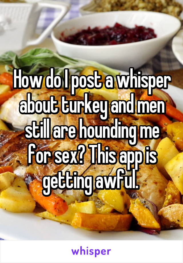 How do I post a whisper about turkey and men still are hounding me for sex? This app is getting awful. 