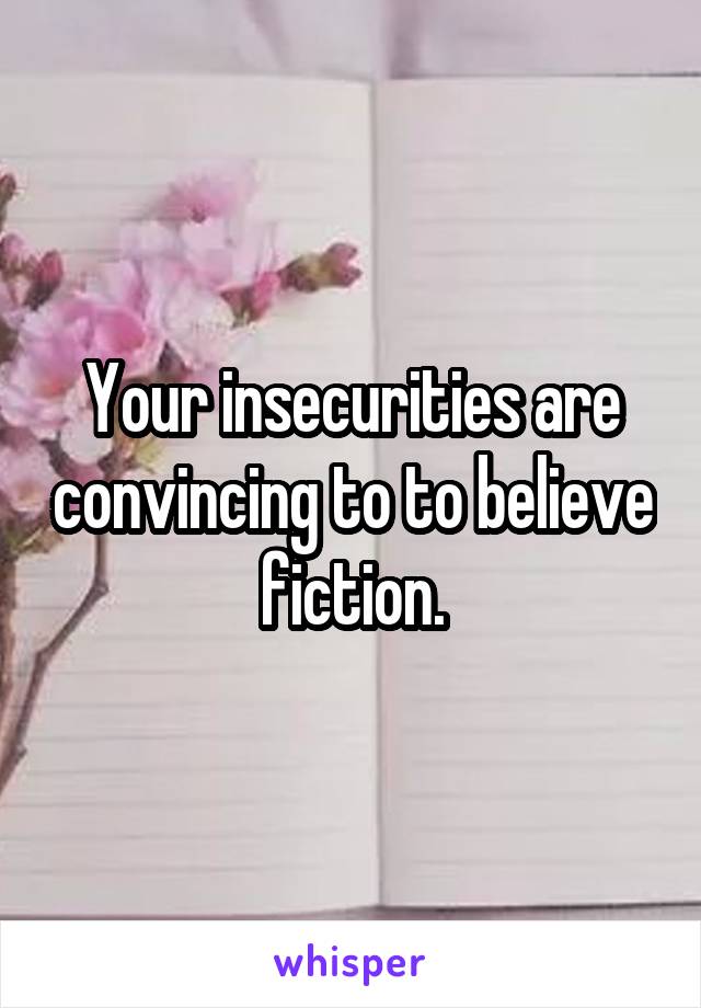 Your insecurities are convincing to to believe fiction.