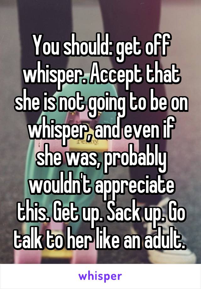 You should: get off whisper. Accept that she is not going to be on whisper, and even if she was, probably wouldn't appreciate this. Get up. Sack up. Go talk to her like an adult. 