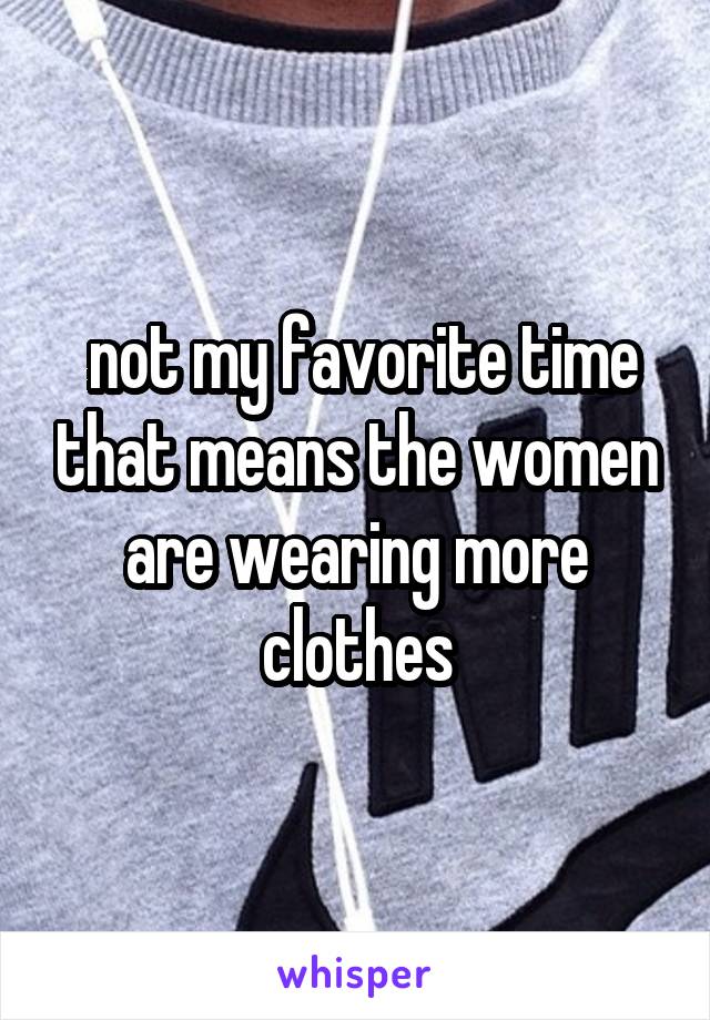  not my favorite time that means the women are wearing more clothes