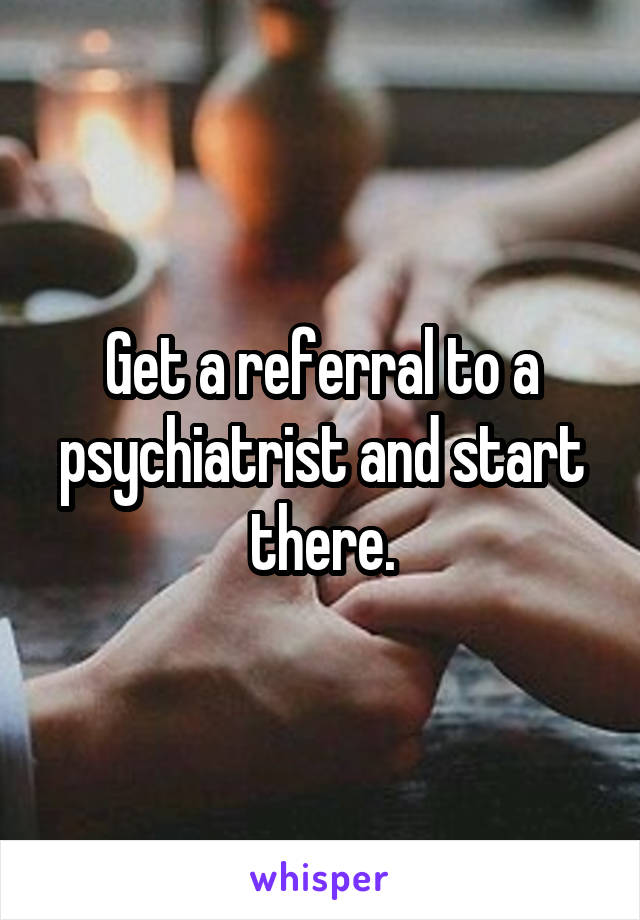 Get a referral to a psychiatrist and start there.