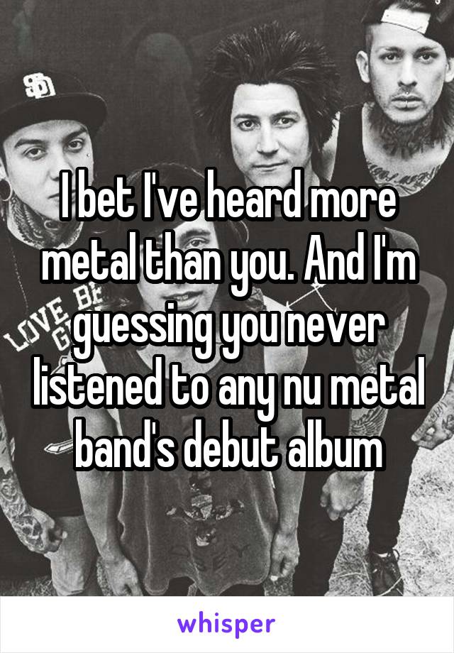 I bet I've heard more metal than you. And I'm guessing you never listened to any nu metal band's debut album