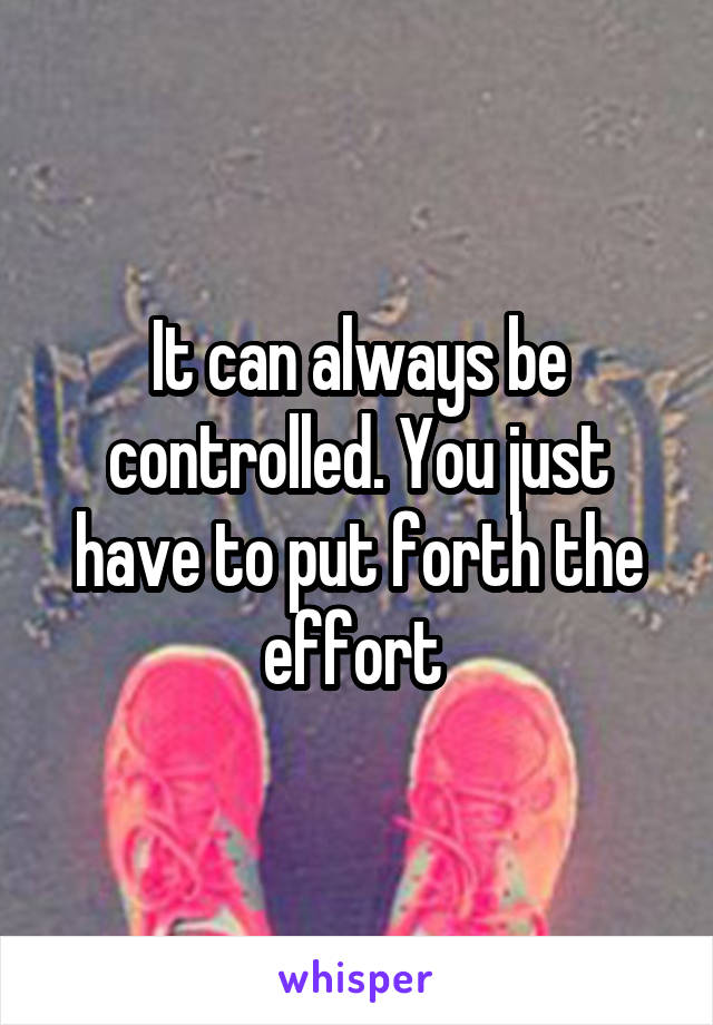 It can always be controlled. You just have to put forth the effort 