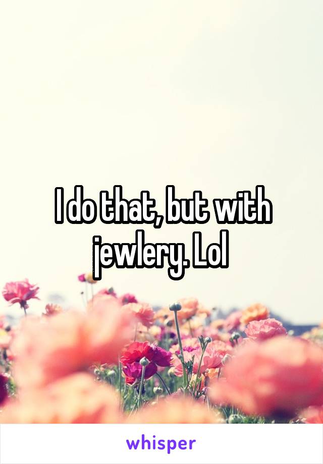 I do that, but with jewlery. Lol 