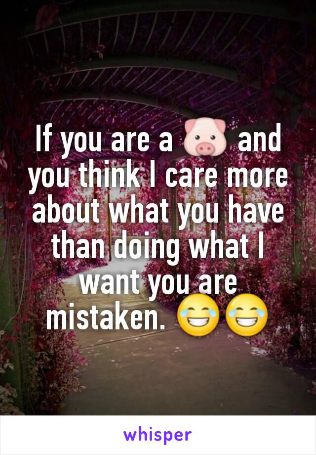 If you are a 🐷 and you think I care more about what you have than doing what I want you are mistaken. 😂😂