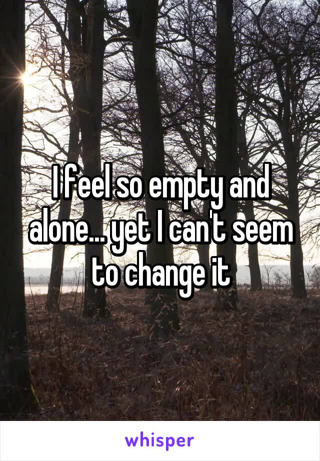 I feel so empty and alone... yet I can't seem to change it