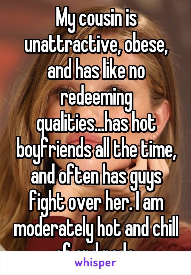 My cousin is unattractive, obese, and has like no redeeming qualities...has hot boyfriends all the time, and often has guys fight over her. I am moderately hot and chill af and nada.