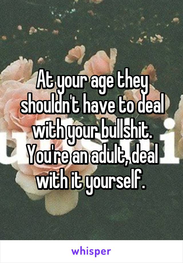 At your age they shouldn't have to deal with your bullshit. You're an adult, deal with it yourself. 