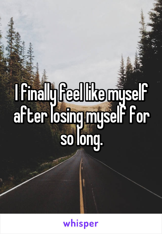 I finally feel like myself after losing myself for so long.
