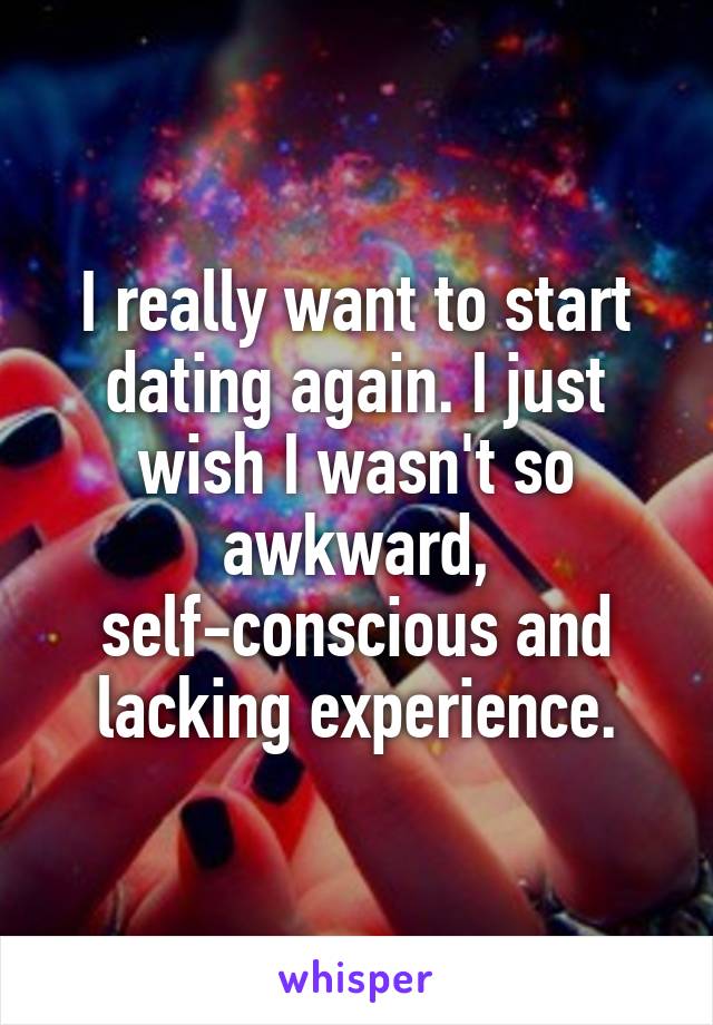 I really want to start dating again. I just wish I wasn't so awkward, self-conscious and lacking experience.