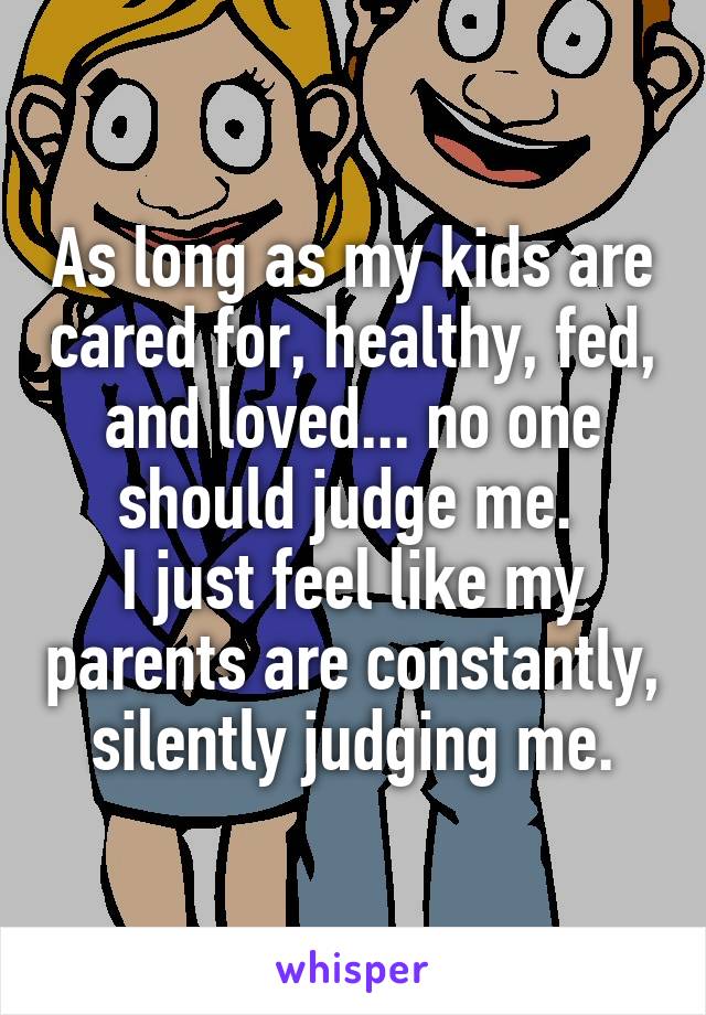 As long as my kids are cared for, healthy, fed, and loved... no one should judge me. 
I just feel like my parents are constantly, silently judging me.