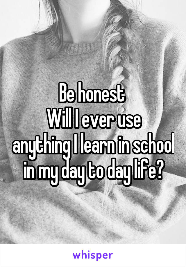 Be honest 
Will I ever use anything I learn in school in my day to day life?