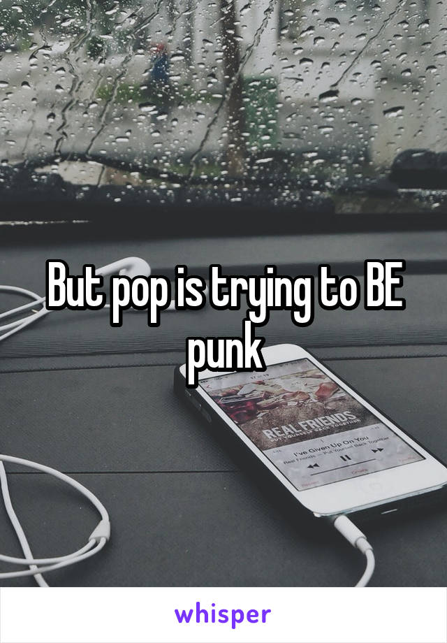 But pop is trying to BE punk