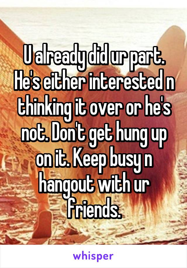 U already did ur part. He's either interested n thinking it over or he's not. Don't get hung up on it. Keep busy n hangout with ur friends.