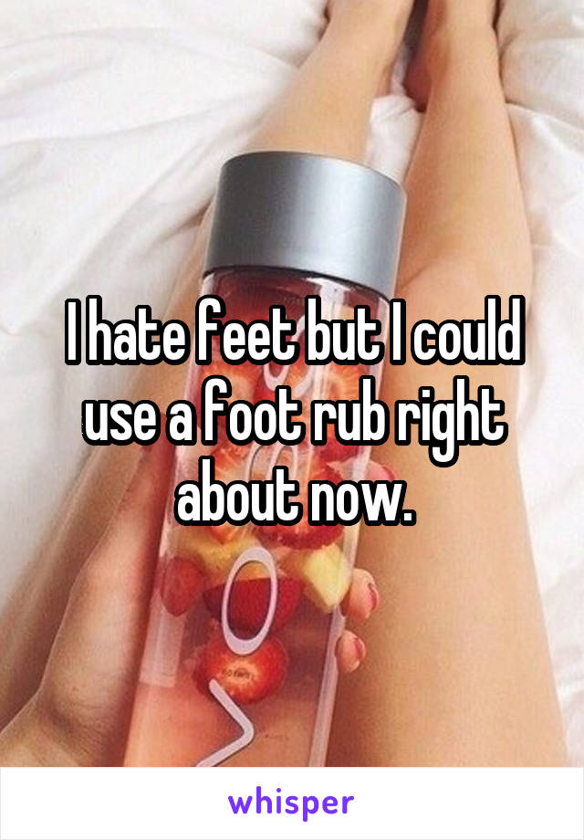 I hate feet but I could use a foot rub right about now.