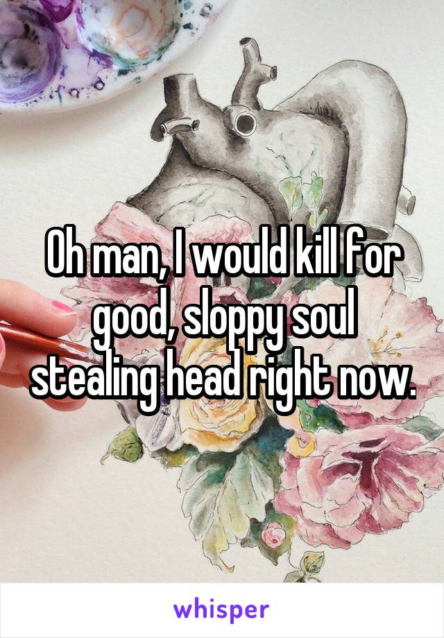 Oh man, I would kill for good, sloppy soul stealing head right now.