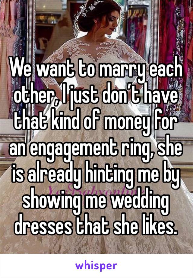 We want to marry each other, I just don’t have that kind of money for an engagement ring, she is already hinting me by showing me wedding dresses that she likes.