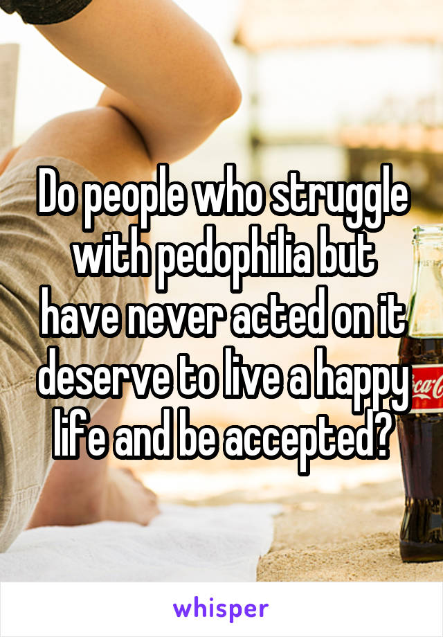 Do people who struggle with pedophilia but have never acted on it deserve to live a happy life and be accepted?