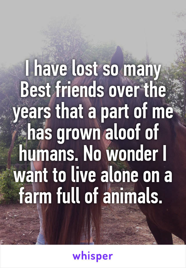 I have lost so many Best friends over the years that a part of me has grown aloof of humans. No wonder I want to live alone on a farm full of animals. 