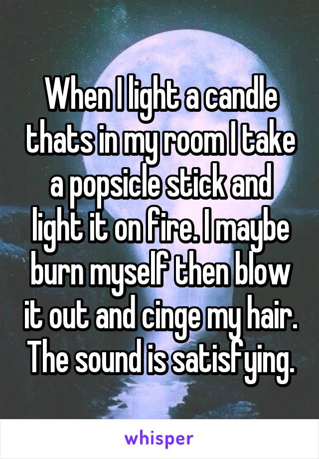 When I light a candle thats in my room I take a popsicle stick and light it on fire. I maybe burn myself then blow it out and cinge my hair. The sound is satisfying.