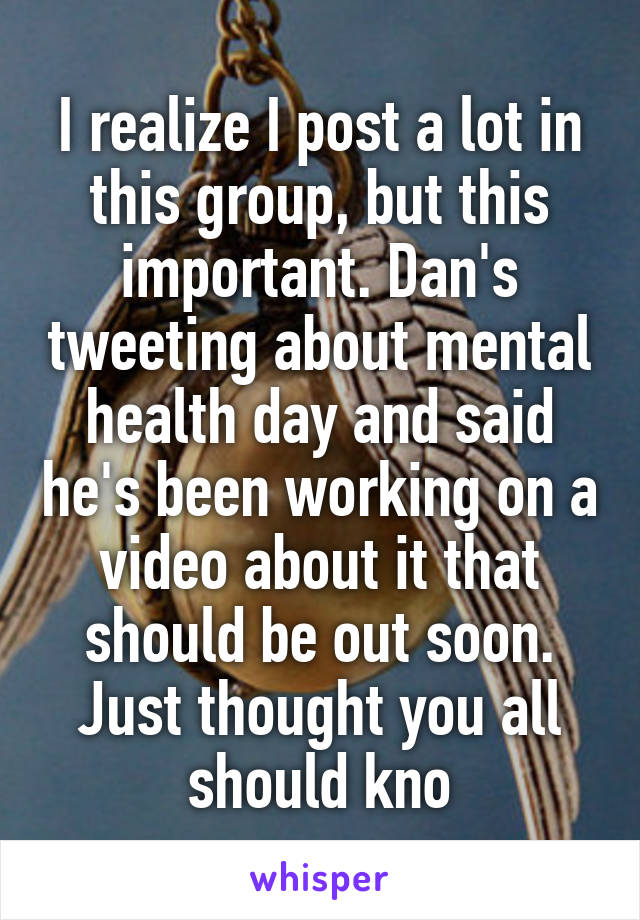 I realize I post a lot in this group, but this important. Dan's tweeting about mental health day and said he's been working on a video about it that should be out soon. Just thought you all should kno